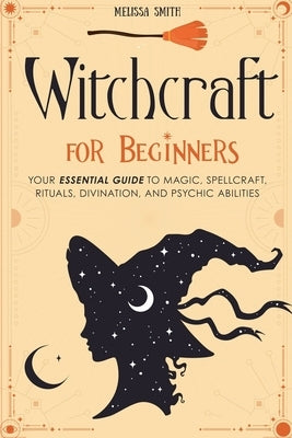 Witchcraft for Beginners: Your Essential Guide to Magic, Spellcraft, Rituals, Divination, and Psychic Abilities by Smith, Melissa