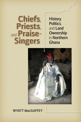 Chiefs, Priests, and Praise-Singers: History, Politics, and Land Ownership in Northern Ghana by Macgaffey, Wyatt