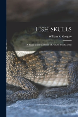 Fish Skulls; a Study of the Evolution of Natural Mechanisms by Gregory, William K. 1876-1970