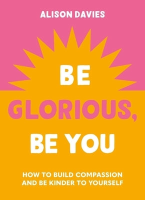 Be Glorious, Be You: How to Build Compassion and Be Kinder to Yourself by Davies, Alison