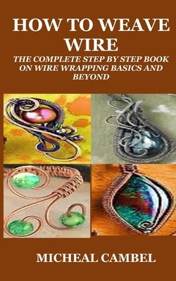 How to Weave Wire: The Complete Step by Step Book on Wire Wrapping Basics and Beyond by Cambel, Micheal