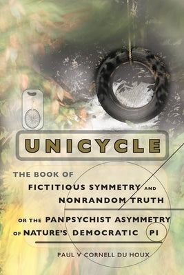 Unicycle, the Book of Fictitious Symmetry and Nonrandom Truth, or the Panpsychist Asymmetry of Nature's Democratic Pi by Cornell Du Houx, Paul V.