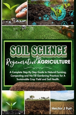 Soil Science For Regenerative Agriculture: A Complete Step-By-Step Guide to Natural Farming, Composting and No-Till Gardening Practices for A Sustaina by J. Furr, Hector