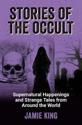 Stories of the Occult: Supernatural Happenings and Strange Tales from Around the World by King, Jamie