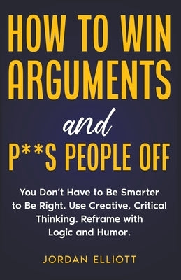 How to Win Arguments and P**s People Off. You Don't Have to Be Smarter to Be Right. Use Creative, Critical Thinking. Reframe with Logic and Humor. by Elliott, Jordan