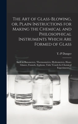 The Art of Glass-blowing, or, Plain Instructions for Making the Chemical and Philosophical Instruments Which Are Formed of Glass: Such as Barometers, by Danger, T. -P