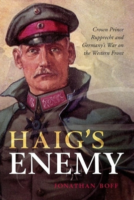 Haig's Enemy: Crown Prince Rupprecht and Germany's War on the Western Front by Boff, Jonathan