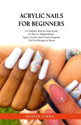 Acrylic Nails for Beginners: A Complete Step-by-Step Guide on How to Independently Apply Acrylics and Create Gorgeous Nail Art Designs at Home by Linda, Olivia