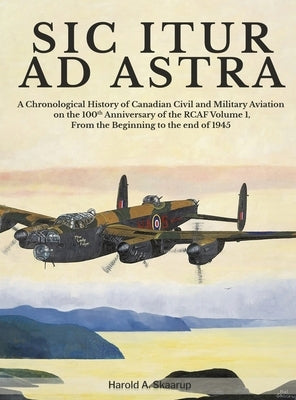 Sic Itur Ad Astra: A Chronological History of Canadian Civil and Military Aviation on the 100th Anniversary of the RCAF Volume 1, From th by Harold a Skaarup