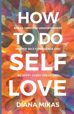 How to do Self Love: Break through unworthiness, Master self-confidence and Be happy every single day by Mikas, Diana