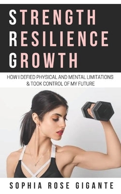 Strength, Resilience, Growth: How I Defied Physical and Mental Limitations and Took Control of My Future by Gigante, Sophia Rose