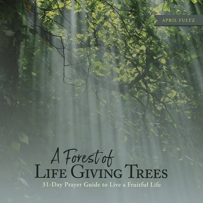 A Forest of Life Giving Trees: 31-Day Prayer Guide to Live a Fruitful Life by Fultz, April