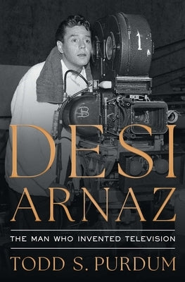 Desi Arnaz: The Man Who Invented Television by Purdum, Todd S.