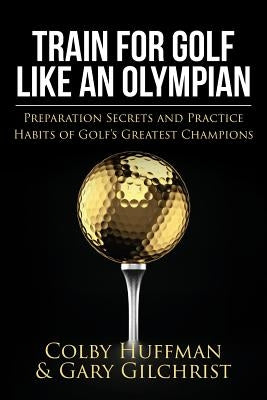 Train for Golf Like an Olympian: Preparation Secrets and Practice Habits of Golf's Greatest Champions by Gilchrist, Gary