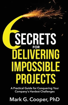 6 Secrets for Delivering Impossible Projects: A practical guide for conquering your company's hardest challenges by Cooper, Mark G.