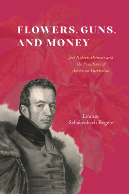 Flowers, Guns, and Money: Joel Roberts Poinsett and the Paradoxes of American Patriotism by Schakenbach Regele, Lindsay