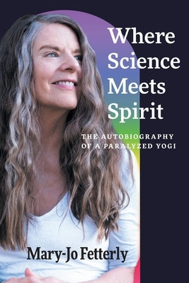 Where Science Meets Spirit: The Autobiography of a Paralyzed Yogi by Fetterly, Mary-Jo