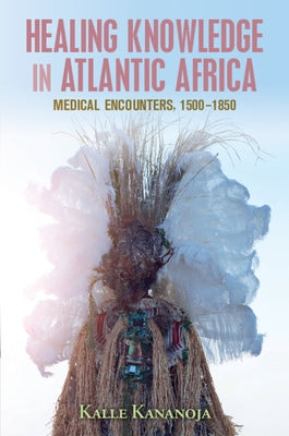 Healing Knowledge in Atlantic Africa: Medical Encounters, 1500-1850 by Kananoja, Kalle