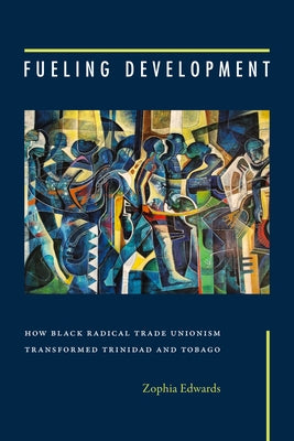 Fueling Development: How Black Radical Trade Unionism Transformed Trinidad and Tobago by Edwards, Zophia