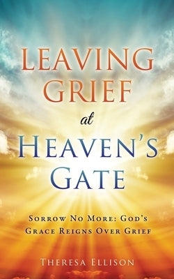 Leaving Grief at Heaven's Gate: Sorrow No More: God's Grace Reigns Over Grief by Ellison, Theresa