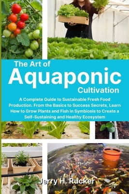 The Art of Aquaponic Cultivation: A Complete Guide to Sustainable Fresh Food Production. From the Basics to Success Secrets, Learn How to Grow Plants by Rucker, Jerry H.