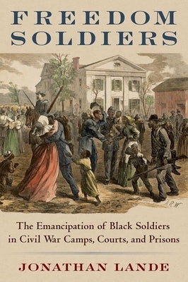 Freedom Soldiers: The Emancipation of Black Soldiers in Civil War Camps, Courts, and Prisons by Lande, Jonathan