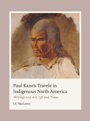 Paul Kane's Travels in Indigenous North America: Writings and Art, Life and Times by MacLaren, I. S.