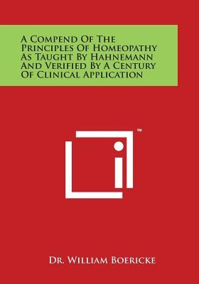 A Compend of the Principles of Homeopathy as Taught by Hahnemann and Verified by a Century of Clinical Application by Boericke, William