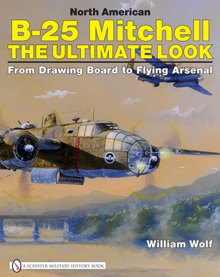 North American B-25 Mitchell: The Ultimate Look: From Drawing Board to Flying Arsenal by Wolf, William