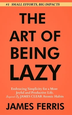 The Art of Being Lazy: Embracing Simplicity for a More Joyful and Productive Life - Small Effort, Big Impacts Inspired By James Clear Teachin by Ferris, James