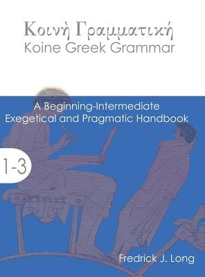 Koine Greek Grammar: A Beginning-Intermediate Exegetical and Pragmatic Handbook by Long, Fredrick J.