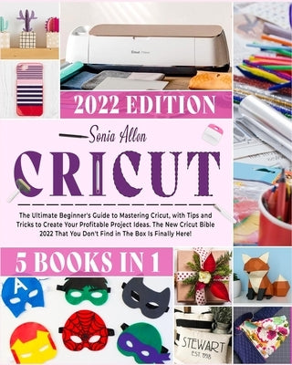 Cricut 5 in 1: The Ultimate Beginner's Guide to Mastering Cricut, with Tips and Tricks to Create Your Profitable Project Ideas. The New Cricut Bible 2 by Allen, Sonia