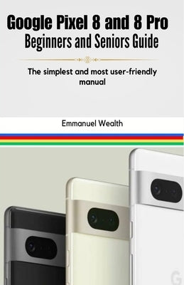 Google Pixel 8 and 8 Pro Beginners and Seniors Guide: The simplest and most user-friendly manual by Wealth, Emmanuel