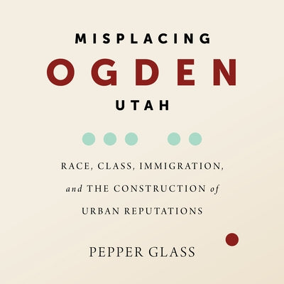 Misplacing Ogden, Utah: Race, Class, Immigration, and the Construction of Urban Reputations by Glass, Pepper