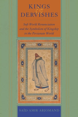 Kings and Dervishes: Sufi World Renunciation and the Symbolism of Kingship in the Persianate World by Arjomand, Said Amir