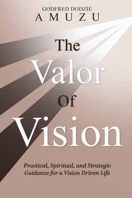 The Valor of Vision: Practical, Spiritual, and Strategic Guidance for a Vision Driven Life by Amuzu, Godfred Dodzie