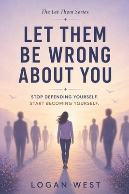 Let Them Be Wrong About You: Stop Defending Yourself. Start Becoming Yourself. by West, Logan