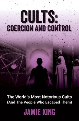 Cults: Coercion and Control: The World's Most Notorious Cults (and the People Who Escaped Them) by King, Jamie