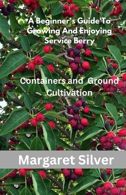 A Beginner's Guide To Growing And Enjoying Serviceberry: Containers and Ground Cultivation by Silver, Margaret