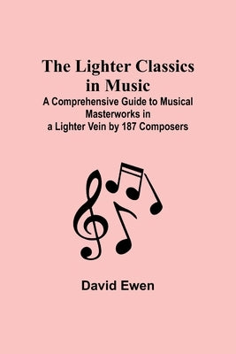 The Lighter Classics in Music: A Comprehensive Guide to Musical Masterworks in a Lighter Vein by 187 Composers by Ewen, David