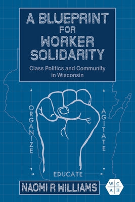 A Blueprint for Worker Solidarity: Class Politics and Community in Wisconsin by Williams, Naomi R.