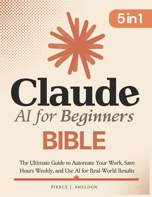 Claude AI for Beginners Bible: [5 in 1] The Ultimate Guide to Automate Your Work, Save Hours Every Week, and Use AI for Real-World Results by Sheldon, Pierce J.