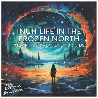 Inuit Life in the Frozen North: An Arctic Adventure for Kids by Braxton, Ethan