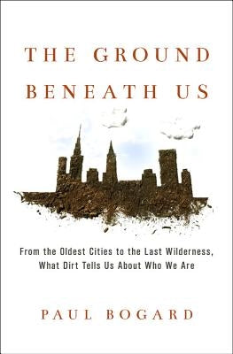 The Ground Beneath Us: From the Oldest Cities to the Last Wilderness, What Dirt Tells Us about Who We Are by Bogard, Paul