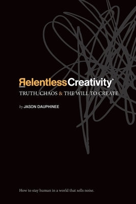 Relentless Creativity: Truth, Chaos & the Will to Create by Dauphinee, Jason