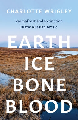 Earth, Ice, Bone, Blood: Permafrost and Extinction in the Russian Arctic by Wrigley, Charlotte