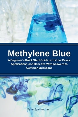 Methylene Blue: A Beginner's Quick Start Guide on Its Use Cases, Applications, and Benefits, with Answers to Common Questions by Tyler Spellmann, Tyler