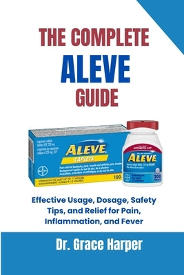 The Complete Aleve Guide: Effective Usage, Dosage, Safety Tips, and Relief for Pain, Inflammation, and Fever by Harper, Grace