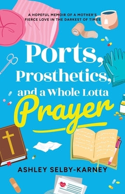 Ports, Prosthetics, and a Whole Lotta Prayer: A Hopeful Memoir of a Mother's Fierce Love in the Darkest of Times by Selby-Karney, Ashley