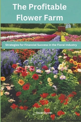 The Profitable Flower Farm: Strategies for Financial Success in the Floral Industry by Byrne, Oscar